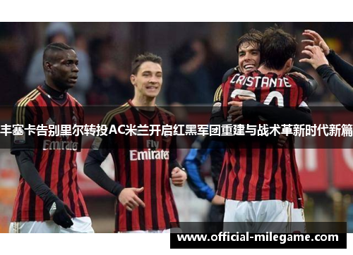 丰塞卡告别里尔转投AC米兰开启红黑军团重建与战术革新时代新篇