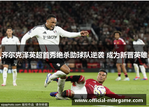 齐尔克泽英超首秀绝杀助球队逆袭 成为新晋英雄